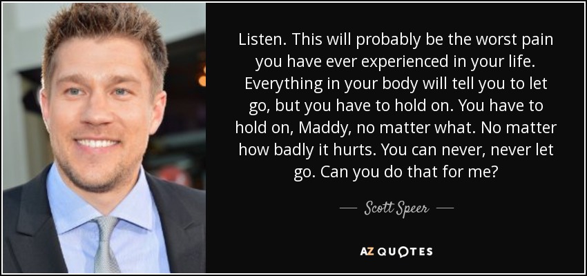 Listen. This will probably be the worst pain you have ever experienced in your life. Everything in your body will tell you to let go, but you have to hold on. You have to hold on, Maddy, no matter what. No matter how badly it hurts. You can never, never let go. Can you do that for me? - Scott Speer