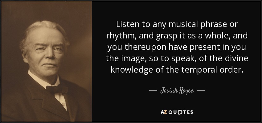 Listen to any musical phrase or rhythm, and grasp it as a whole, and you thereupon have present in you the image, so to speak, of the divine knowledge of the temporal order. - Josiah Royce