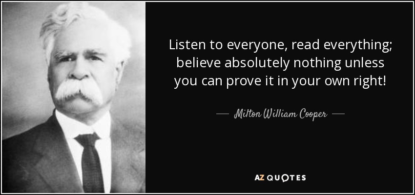 Listen to everyone, read everything; believe absolutely nothing unless you can prove it in your own right! - Milton William Cooper