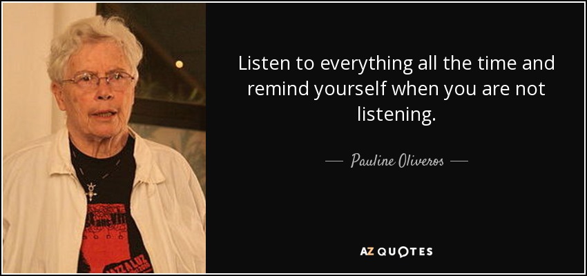 Listen to everything all the time and remind yourself when you are not listening. - Pauline Oliveros