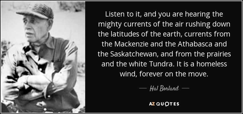 Listen to it, and you are hearing the mighty currents of the air rushing down the latitudes of the earth, currents from the Mackenzie and the Athabasca and the Saskatchewan, and from the prairies and the white Tundra. It is a homeless wind, forever on the move. - Hal Borland