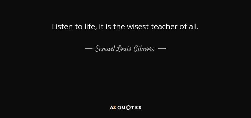 Listen to life, it is the wisest teacher of all. - Samuel Louis Gilmore