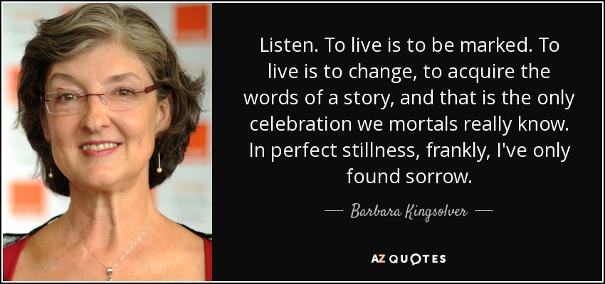 Listen. To live is to be marked. To live is to change, to acquire the words of a story, and that is the only celebration we mortals really know. In perfect stillness, frankly, I've only found sorrow. - Barbara Kingsolver