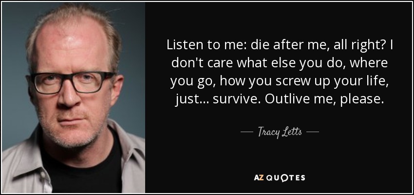 Listen to me: die after me, all right? I don't care what else you do, where you go, how you screw up your life, just... survive. Outlive me, please. - Tracy Letts