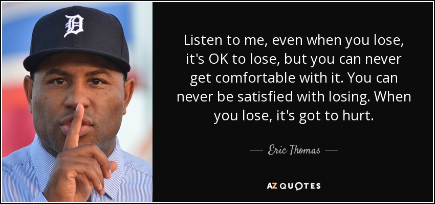 Listen to me, even when you lose, it's OK to lose, but you can never get comfortable with it. You can never be satisfied with losing. When you lose, it's got to hurt. - Eric Thomas