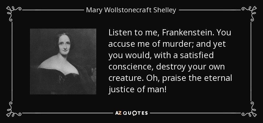 Listen to me, Frankenstein. You accuse me of murder; and yet you would, with a satisfied conscience, destroy your own creature. Oh, praise the eternal justice of man! - Mary Wollstonecraft Shelley