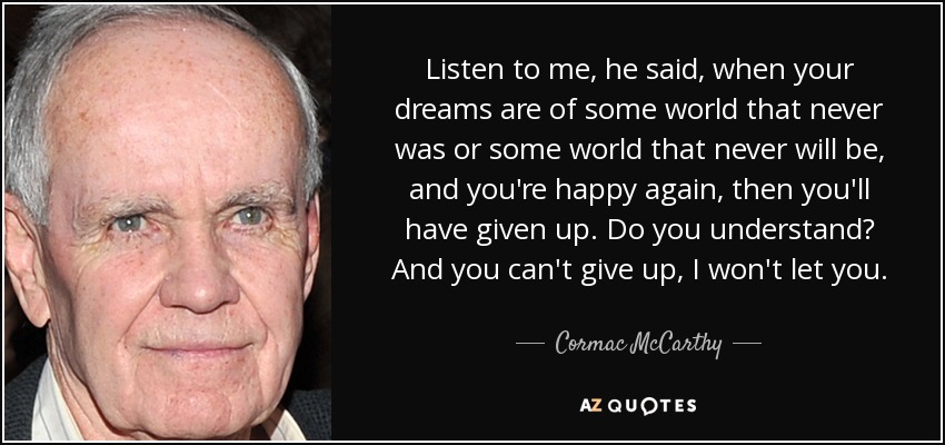 Listen to me, he said, when your dreams are of some world that never was or some world that never will be, and you're happy again, then you'll have given up. Do you understand? And you can't give up, I won't let you. - Cormac McCarthy