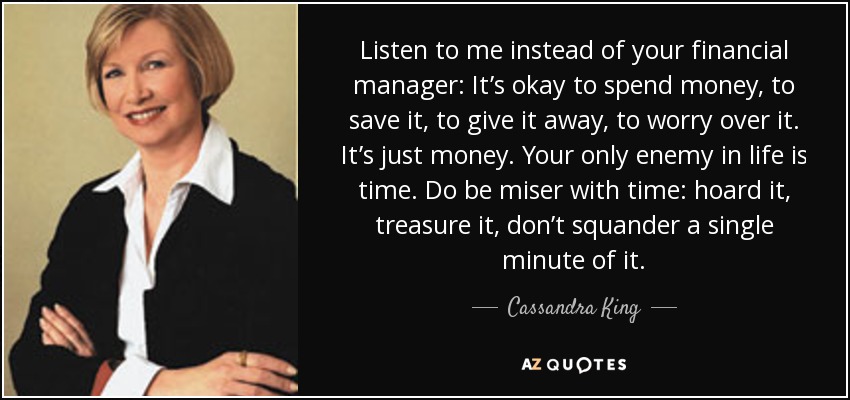 Listen to me instead of your financial manager: It’s okay to spend money, to save it, to give it away, to worry over it. It’s just money. Your only enemy in life is time. Do be miser with time: hoard it, treasure it, don’t squander a single minute of it. - Cassandra King