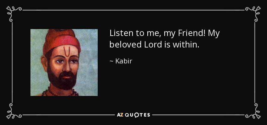 Listen to me, my Friend! My beloved Lord is within. - Kabir