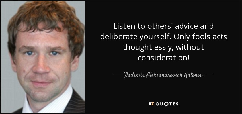 Listen to others' advice and deliberate yourself. Only fools acts thoughtlessly, without consideration! - Vladimir Aleksandrovich Antonov