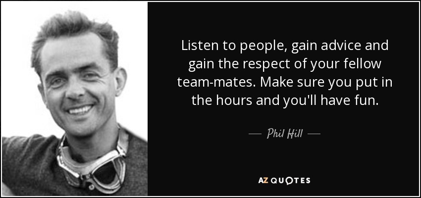 Listen to people, gain advice and gain the respect of your fellow team-mates. Make sure you put in the hours and you'll have fun. - Phil Hill