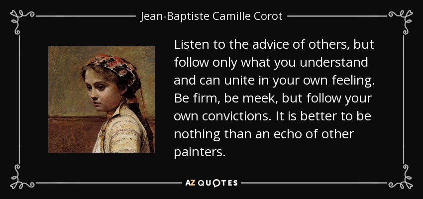 Listen to the advice of others, but follow only what you understand and can unite in your own feeling. Be firm, be meek, but follow your own convictions. It is better to be nothing than an echo of other painters. - Jean-Baptiste Camille Corot