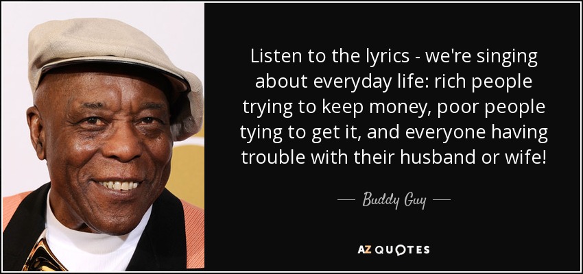 Listen to the lyrics - we're singing about everyday life: rich people trying to keep money, poor people tying to get it, and everyone having trouble with their husband or wife! - Buddy Guy