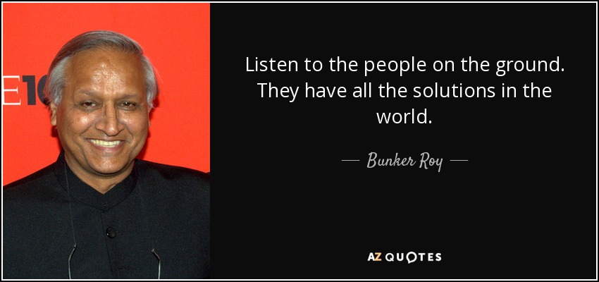 Listen to the people on the ground. They have all the solutions in the world. - Bunker Roy