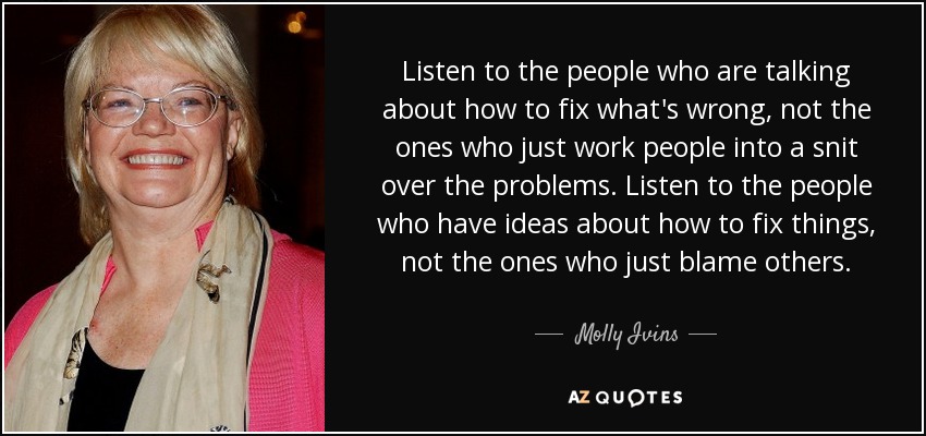 Listen to the people who are talking about how to fix what's wrong, not the ones who just work people into a snit over the problems. Listen to the people who have ideas about how to fix things, not the ones who just blame others. - Molly Ivins