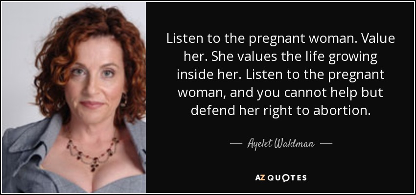 Listen to the pregnant woman. Value her. She values the life growing inside her. Listen to the pregnant woman, and you cannot help but defend her right to abortion. - Ayelet Waldman
