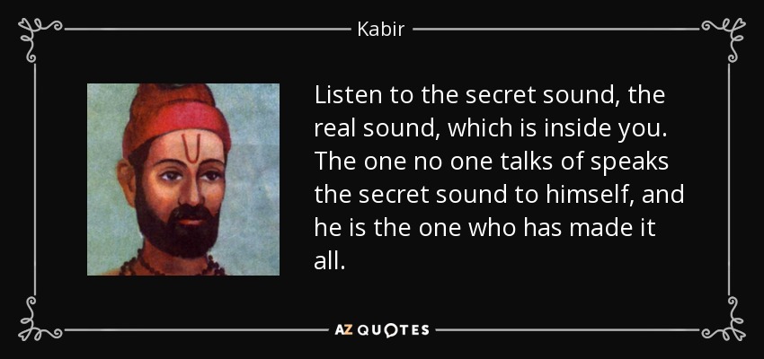 Listen to the secret sound, the real sound, which is inside you. The one no one talks of speaks the secret sound to himself, and he is the one who has made it all. - Kabir