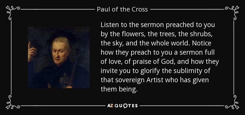 Listen to the sermon preached to you by the flowers, the trees, the shrubs, the sky, and the whole world. Notice how they preach to you a sermon full of love, of praise of God, and how they invite you to glorify the sublimity of that sovereign Artist who has given them being. - Paul of the Cross