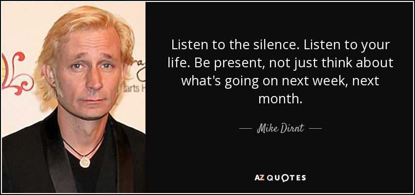 Listen to the silence. Listen to your life. Be present, not just think about what's going on next week, next month. - Mike Dirnt