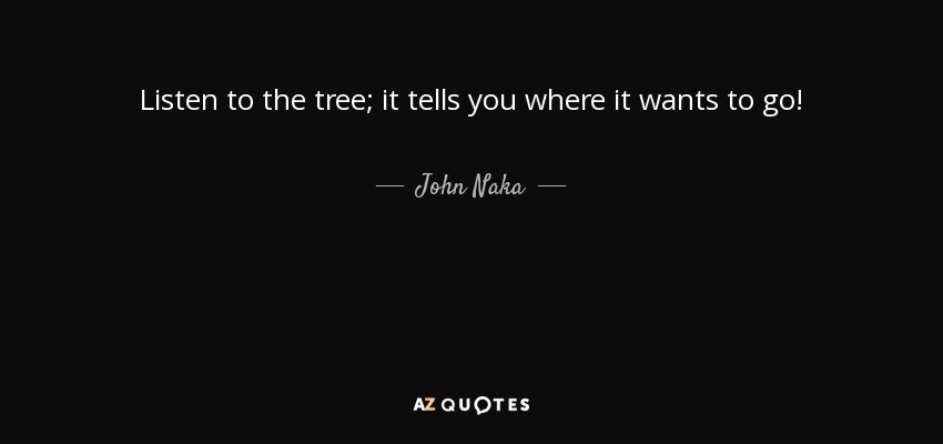 Listen to the tree; it tells you where it wants to go! - John Naka