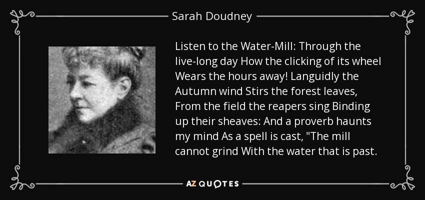 Listen to the Water-Mill: Through the live-long day How the clicking of its wheel Wears the hours away! Languidly the Autumn wind Stirs the forest leaves, From the field the reapers sing Binding up their sheaves: And a proverb haunts my mind As a spell is cast, 