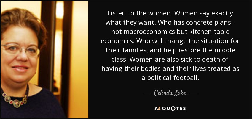 Listen to the women. Women say exactly what they want. Who has concrete plans - not macroeconomics but kitchen table economics. Who will change the situation for their families, and help restore the middle class. Women are also sick to death of having their bodies and their lives treated as a political football. - Celinda Lake