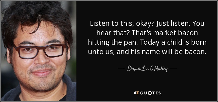 Listen to this, okay? Just listen. You hear that? That's market bacon hitting the pan. Today a child is born unto us, and his name will be bacon. - Bryan Lee O'Malley