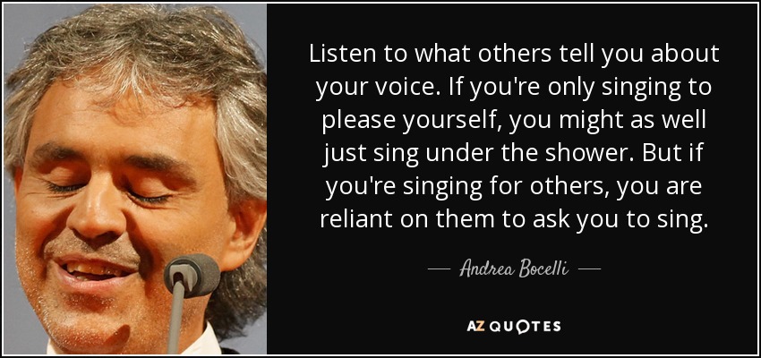 Listen to what others tell you about your voice. If you're only singing to please yourself, you might as well just sing under the shower. But if you're singing for others, you are reliant on them to ask you to sing. - Andrea Bocelli
