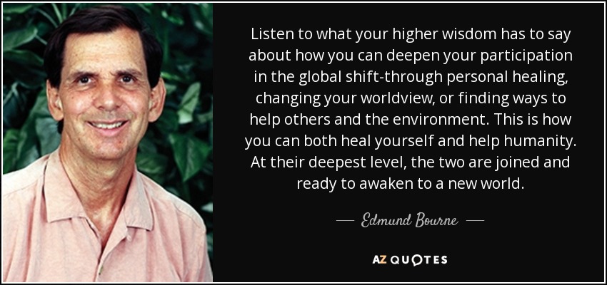 Listen to what your higher wisdom has to say about how you can deepen your participation in the global shift-through personal healing, changing your worldview, or finding ways to help others and the environment. This is how you can both heal yourself and help humanity. At their deepest level, the two are joined and ready to awaken to a new world. - Edmund Bourne