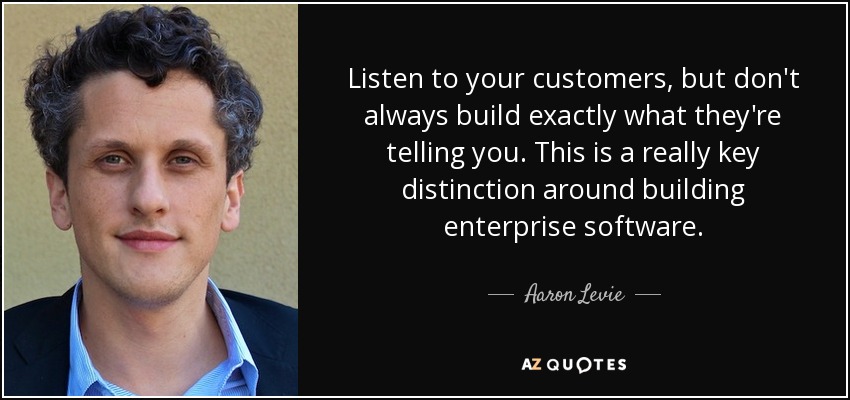 Listen to your customers, but don't always build exactly what they're telling you. This is a really key distinction around building enterprise software. - Aaron Levie