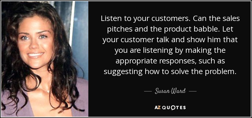 Listen to your customers. Can the sales pitches and the product babble. Let your customer talk and show him that you are listening by making the appropriate responses, such as suggesting how to solve the problem. - Susan Ward