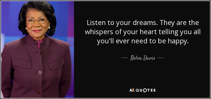 Listen to your dreams. They are the whispers of your heart telling you all you'll ever need to be happy. - Belva Davis