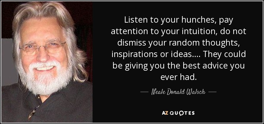 Listen to your hunches, pay attention to your intuition, do not dismiss your random thoughts, inspirations or ideas.... They could be giving you the best advice you ever had. - Neale Donald Walsch