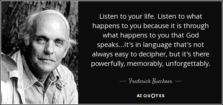 Listen to your life. Listen to what happens to you because it is through what happens to you that God speaks...It's in language that's not always easy to decipher, but it's there powerfully, memorably, unforgettably. - Frederick Buechner