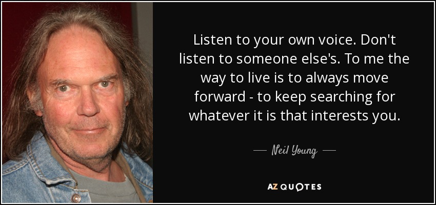 Listen to your own voice. Don't listen to someone else's. To me the way to live is to always move forward - to keep searching for whatever it is that interests you. - Neil Young
