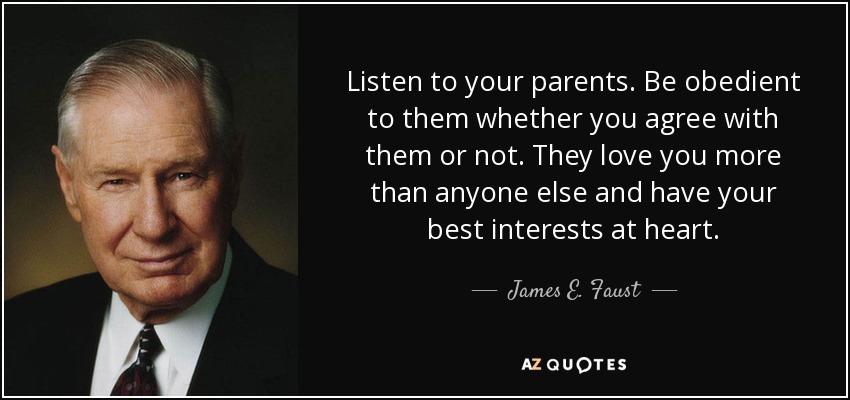 Listen to your parents. Be obedient to them whether you agree with them or not. They love you more than anyone else and have your best interests at heart. - James E. Faust