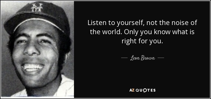 Listen to yourself, not the noise of the world. Only you know what is right for you. - Leon Brown
