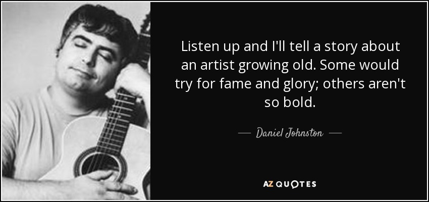 Listen up and I'll tell a story about an artist growing old. Some would try for fame and glory; others aren't so bold. - Daniel Johnston