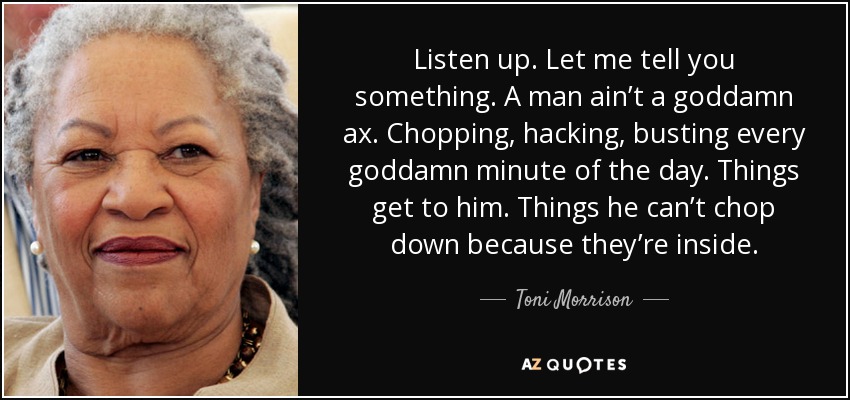 Listen up. Let me tell you something. A man ain’t a goddamn ax. Chopping, hacking, busting every goddamn minute of the day. Things get to him. Things he can’t chop down because they’re inside. - Toni Morrison