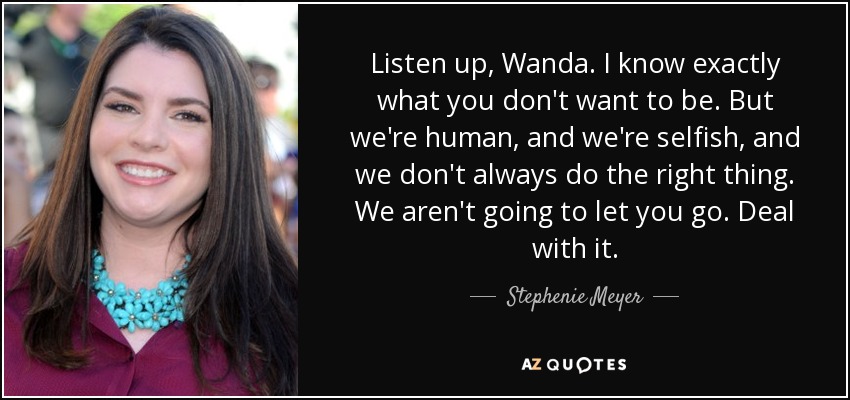 Listen up, Wanda. I know exactly what you don't want to be. But we're human, and we're selfish, and we don't always do the right thing. We aren't going to let you go. Deal with it. - Stephenie Meyer