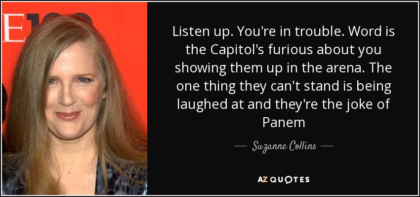 Listen up. You're in trouble. Word is the Capitol's furious about you showing them up in the arena. The one thing they can't stand is being laughed at and they're the joke of Panem - Suzanne Collins