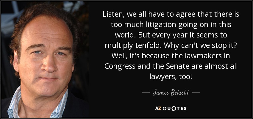 Listen, we all have to agree that there is too much litigation going on in this world. But every year it seems to multiply tenfold. Why can't we stop it? Well, it's because the lawmakers in Congress and the Senate are almost all lawyers, too! - James Belushi