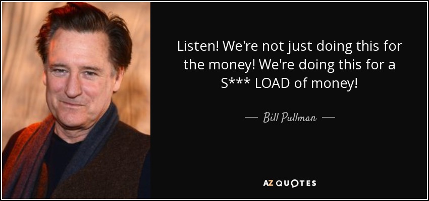 Listen! We're not just doing this for the money! We're doing this for a S*** LOAD of money! - Bill Pullman