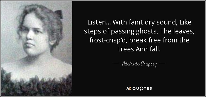 Listen ... With faint dry sound, Like steps of passing ghosts, The leaves, frost-crisp'd, break free from the trees And fall. - Adelaide Crapsey