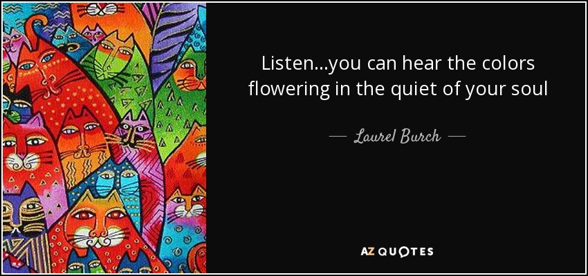 Listen...you can hear the colors flowering in the quiet of your soul - Laurel Burch