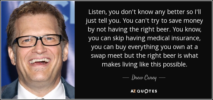 Listen, you don't know any better so I'll just tell you. You can't try to save money by not having the right beer. You know, you can skip having medical insurance, you can buy everything you own at a swap meet but the right beer is what makes living like this possible. - Drew Carey