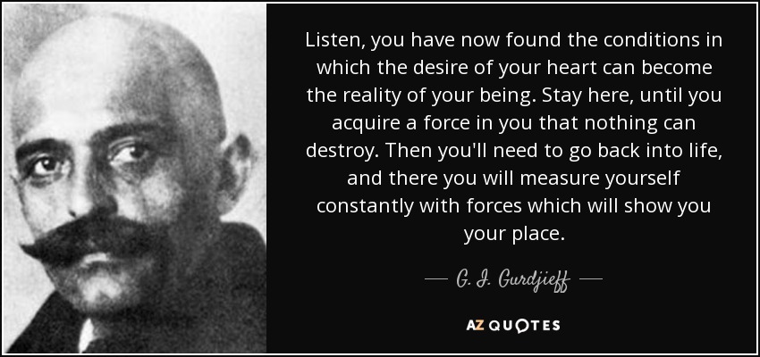 Listen, you have now found the conditions in which the desire of your heart can become the reality of your being. Stay here, until you acquire a force in you that nothing can destroy. Then you'll need to go back into life, and there you will measure yourself constantly with forces which will show you your place. - G. I. Gurdjieff