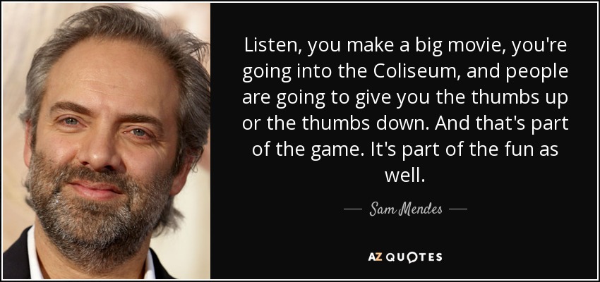 Listen, you make a big movie, you're going into the Coliseum, and people are going to give you the thumbs up or the thumbs down. And that's part of the game. It's part of the fun as well. - Sam Mendes