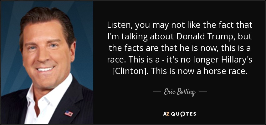 Listen, you may not like the fact that I'm talking about Donald Trump, but the facts are that he is now, this is a race. This is a - it's no longer Hillary's [Clinton]. This is now a horse race. - Eric Bolling