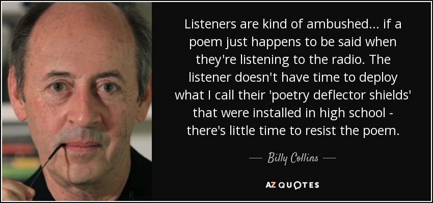 Listeners are kind of ambushed... if a poem just happens to be said when they're listening to the radio. The listener doesn't have time to deploy what I call their 'poetry deflector shields' that were installed in high school - there's little time to resist the poem. - Billy Collins